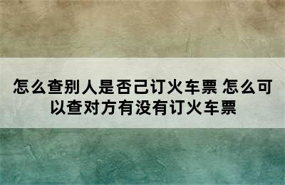 怎么查别人是否己订火车票 怎么可以查对方有没有订火车票